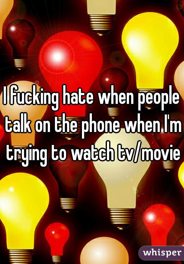I fucking hate when people talk on the phone when I'm trying to watch tv/movie