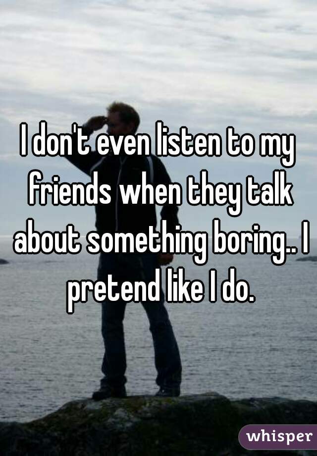I don't even listen to my friends when they talk about something boring.. I pretend like I do.