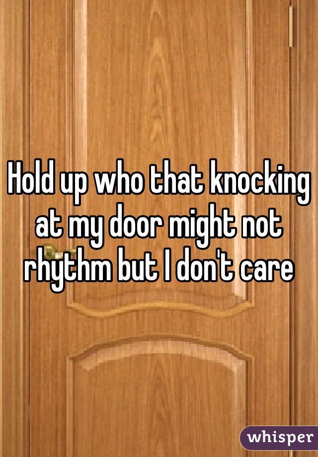 Hold up who that knocking at my door might not rhythm but I don't care 