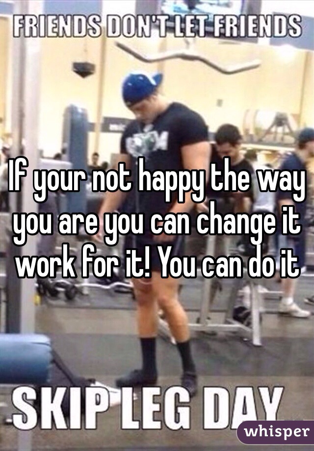 If your not happy the way you are you can change it work for it! You can do it 