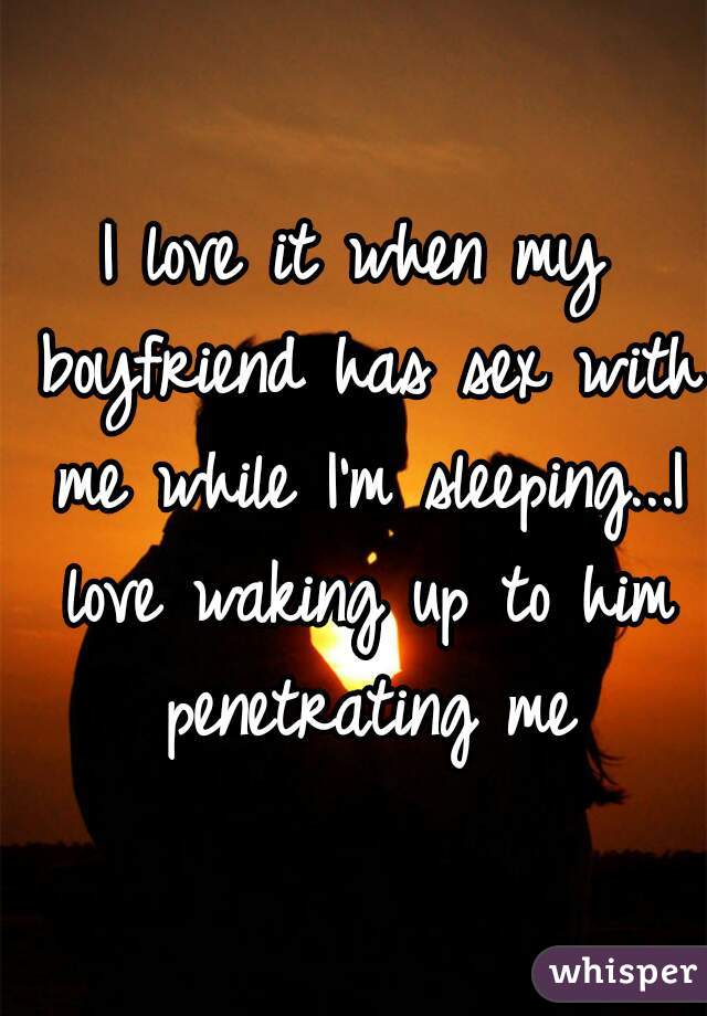 I love it when my boyfriend has sex with me while I'm sleeping...I love waking up to him penetrating me