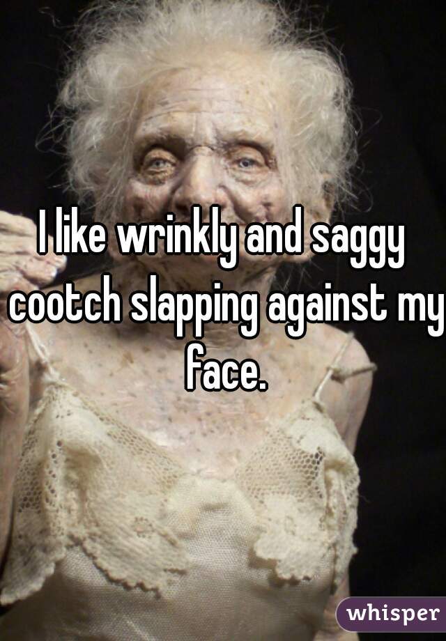 I like wrinkly and saggy cootch slapping against my face.