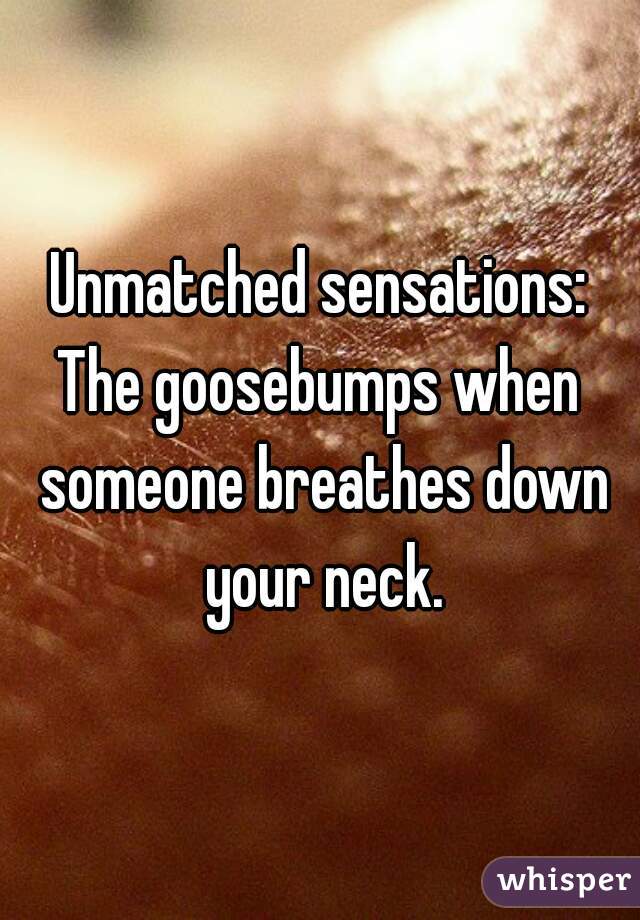 Unmatched sensations:
The goosebumps when someone breathes down your neck.