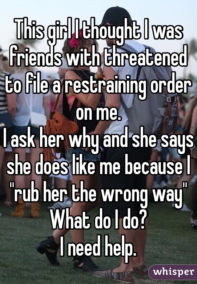 This girl I thought I was friends with threatened to file a restraining order on me. 
I ask her why and she says she does like me because I "rub her the wrong way"
What do I do?
I need help.