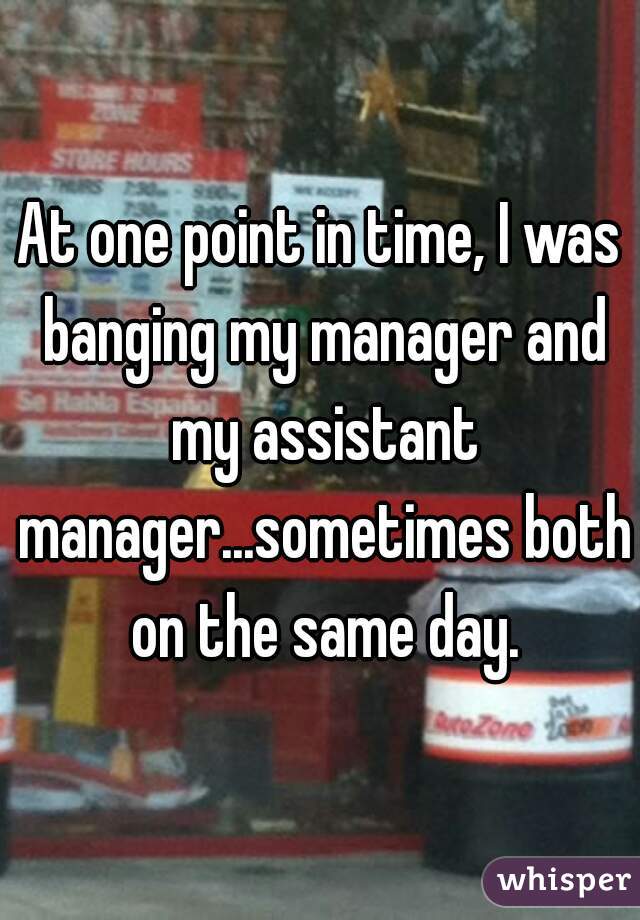 At one point in time, I was banging my manager and my assistant manager...sometimes both on the same day.