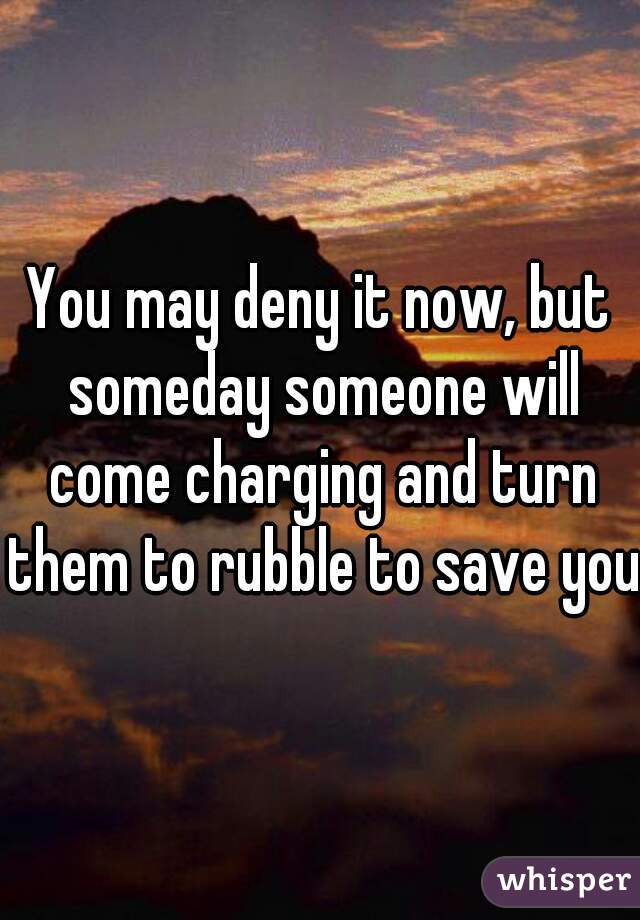 You may deny it now, but someday someone will come charging and turn them to rubble to save you.