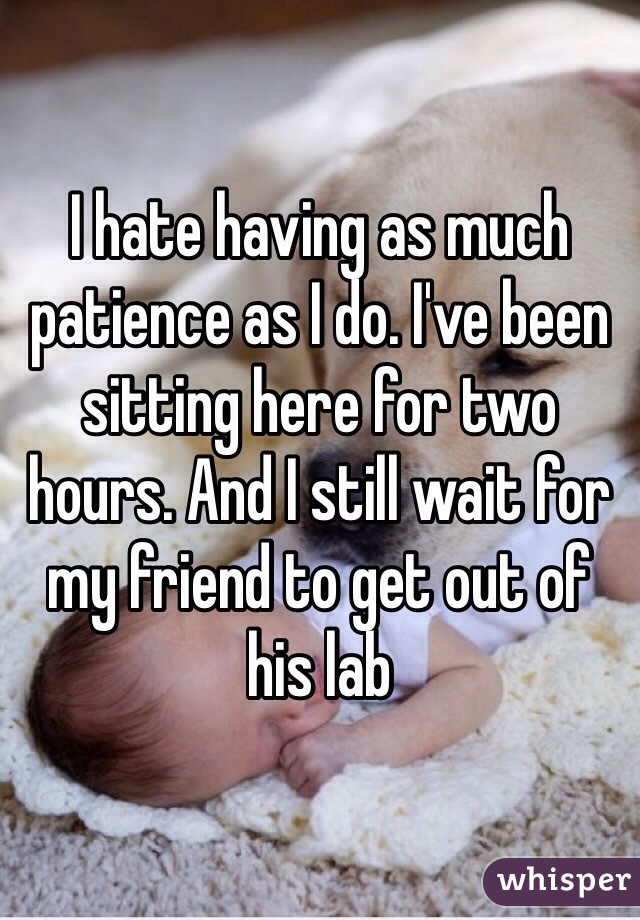 I hate having as much patience as I do. I've been sitting here for two hours. And I still wait for my friend to get out of his lab 