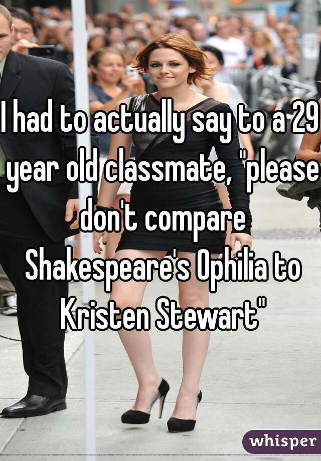 I had to actually say to a 29 year old classmate, "please don't compare Shakespeare's Ophilia to Kristen Stewart"
