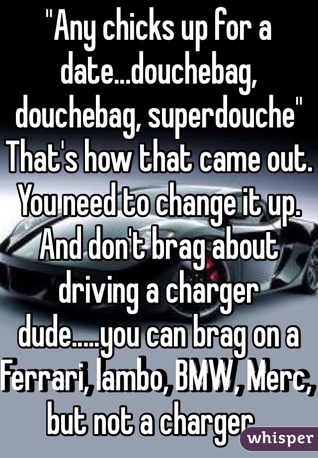 "Any chicks up for a date...douchebag, douchebag, superdouche"
That's how that came out. You need to change it up. And don't brag about driving a charger dude.....you can brag on a Ferrari, lambo, BMW, Merc, but not a charger...