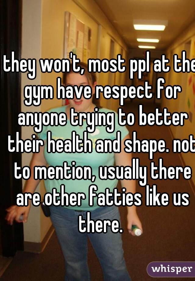 they won't, most ppl at the gym have respect for anyone trying to better their health and shape. not to mention, usually there are other fatties like us there. 