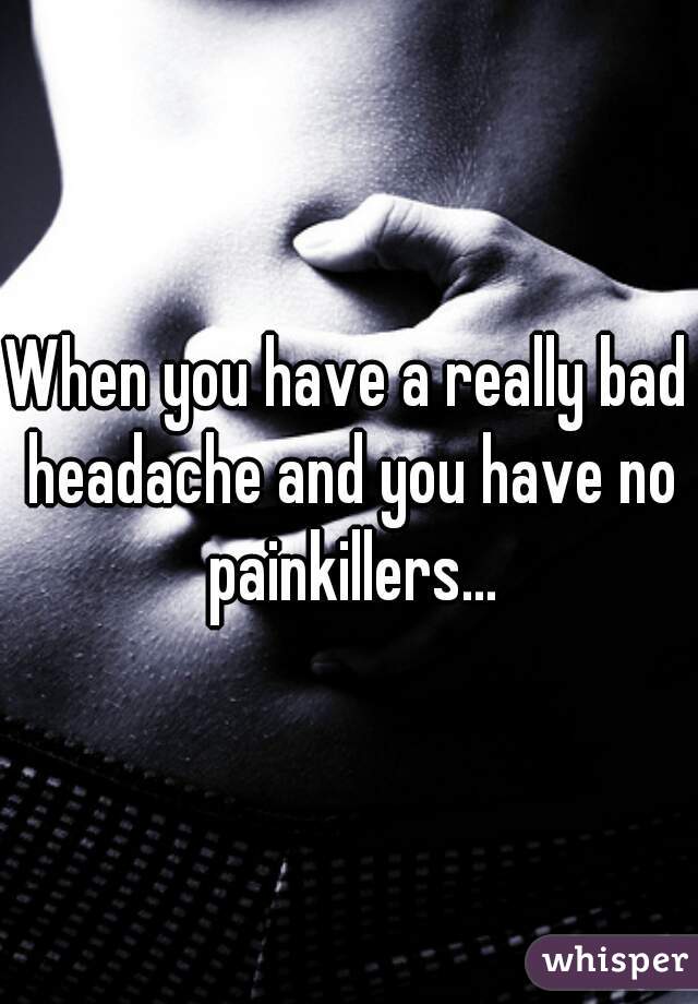 When you have a really bad headache and you have no painkillers...