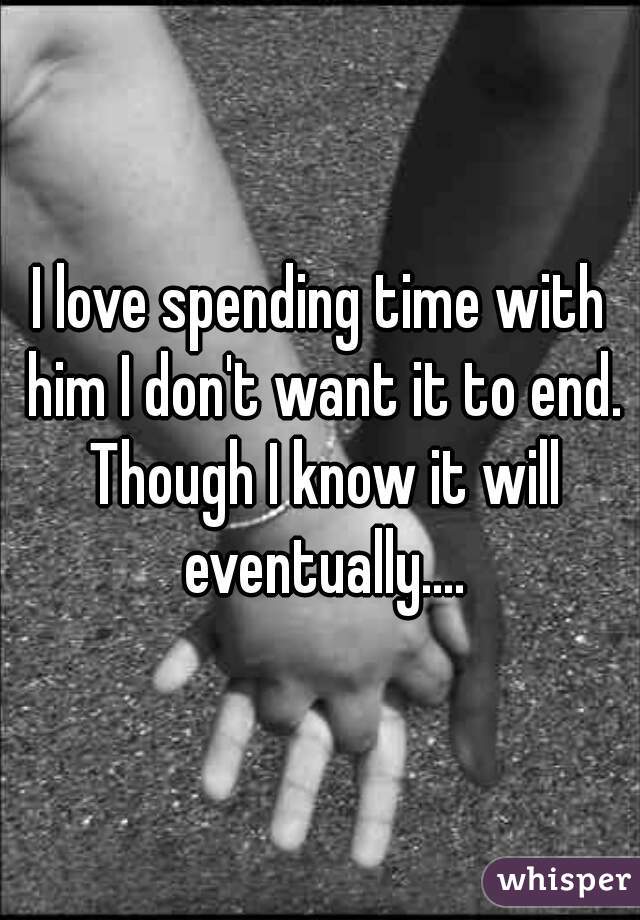 I love spending time with him I don't want it to end. Though I know it will eventually....
