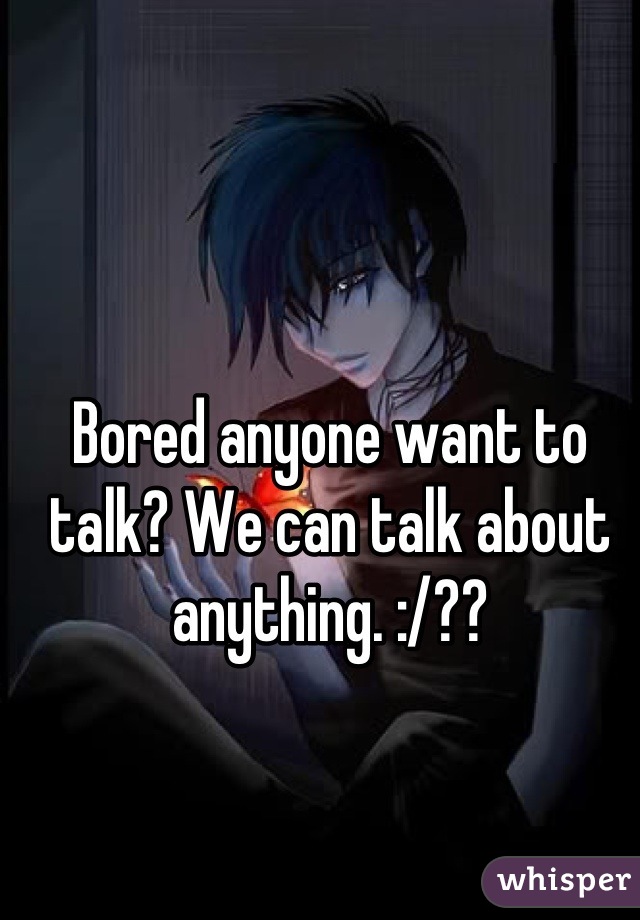 Bored anyone want to talk? We can talk about anything. :/??