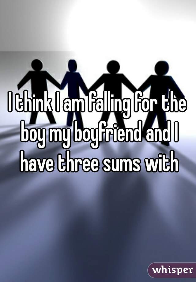 I think I am falling for the boy my boyfriend and I have three sums with