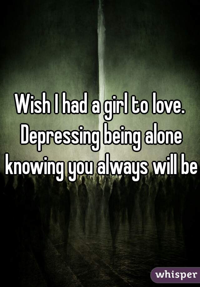 Wish I had a girl to love. Depressing being alone knowing you always will be