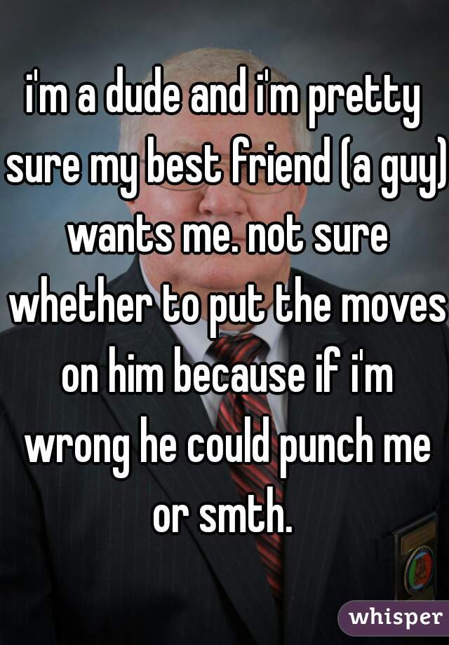 i'm a dude and i'm pretty sure my best friend (a guy) wants me. not sure whether to put the moves on him because if i'm wrong he could punch me or smth. 
