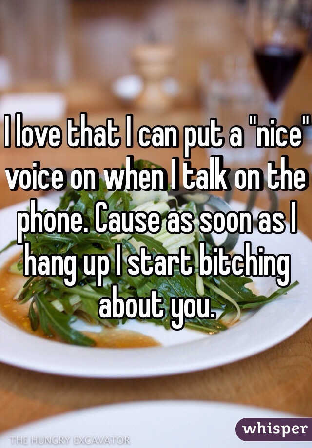I love that I can put a "nice" voice on when I talk on the phone. Cause as soon as I hang up I start bitching about you. 