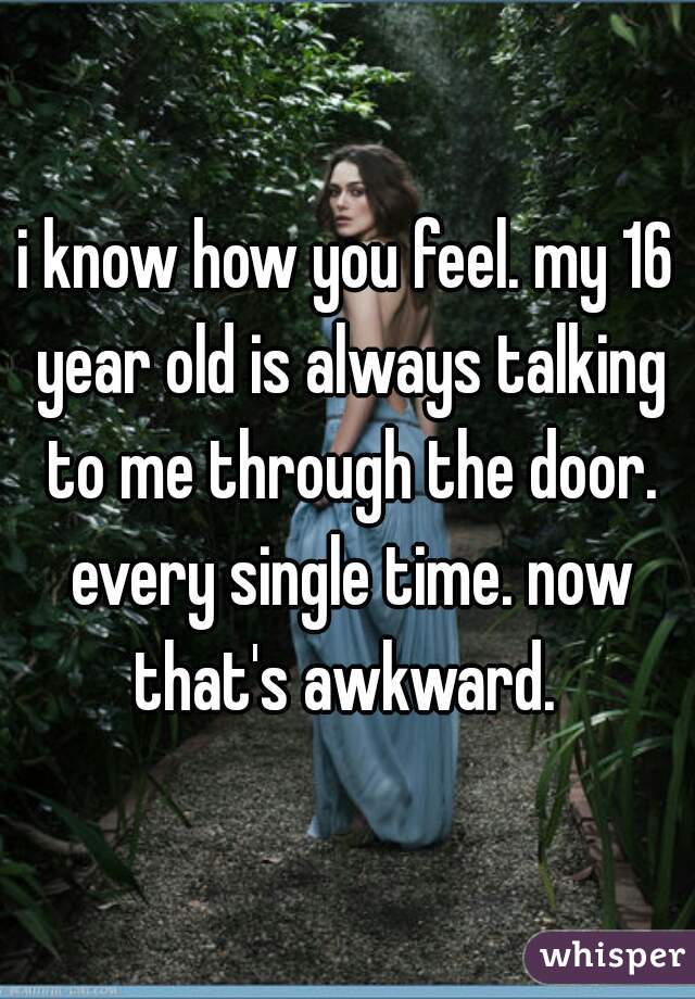 i know how you feel. my 16 year old is always talking to me through the door. every single time. now that's awkward. 