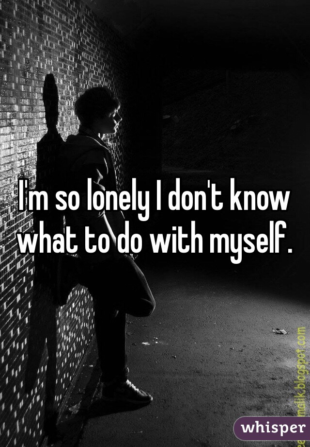 I'm so lonely I don't know what to do with myself.