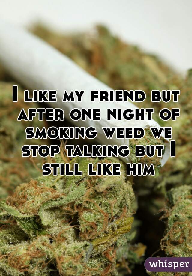 I like my friend but after one night of smoking weed we stop talking but I still like him