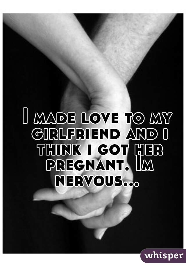 I made love to my girlfriend and i think i got her pregnant. Im nervous... 