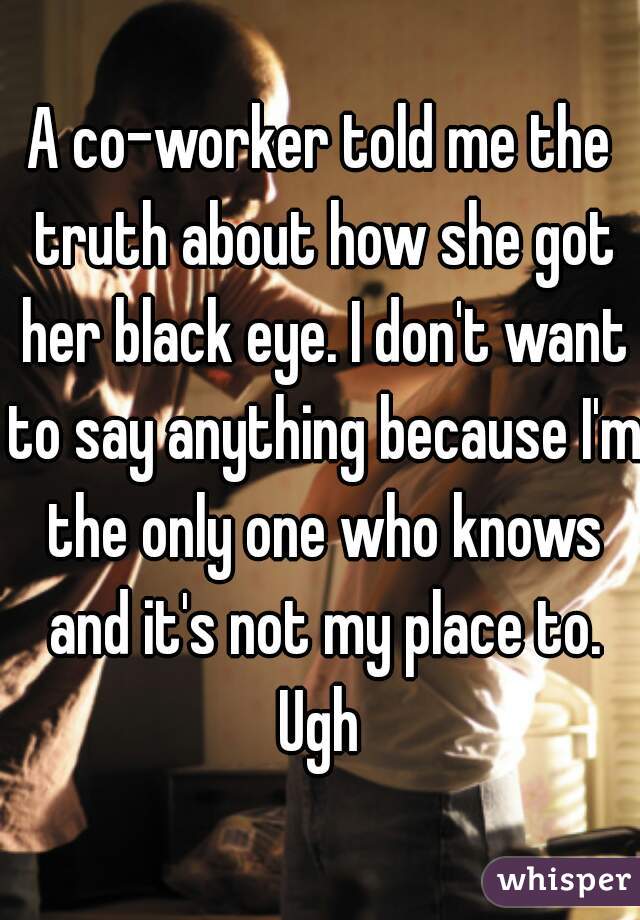 A co-worker told me the truth about how she got her black eye. I don't want to say anything because I'm the only one who knows and it's not my place to. Ugh 