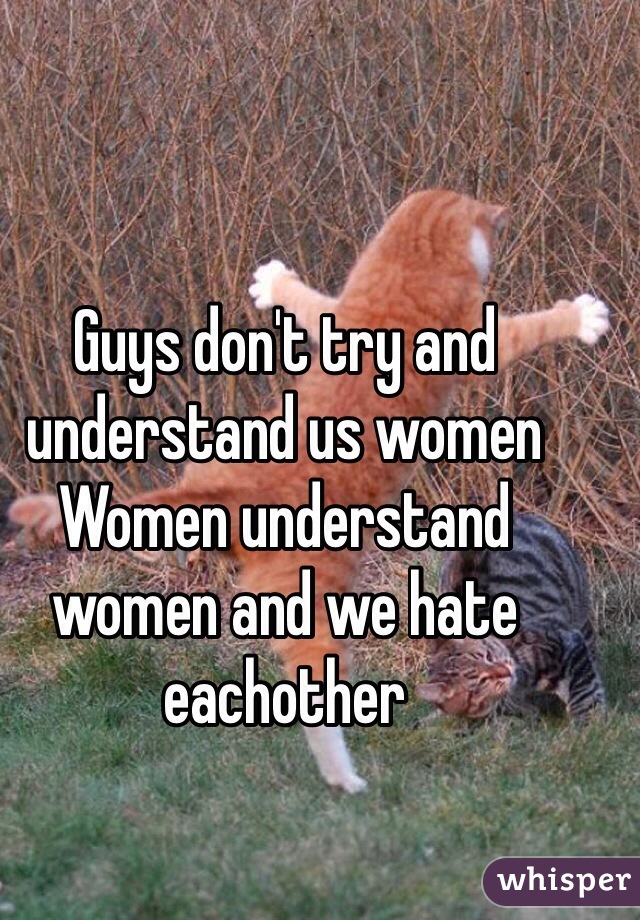 Guys don't try and understand us women 
Women understand women and we hate eachother 
