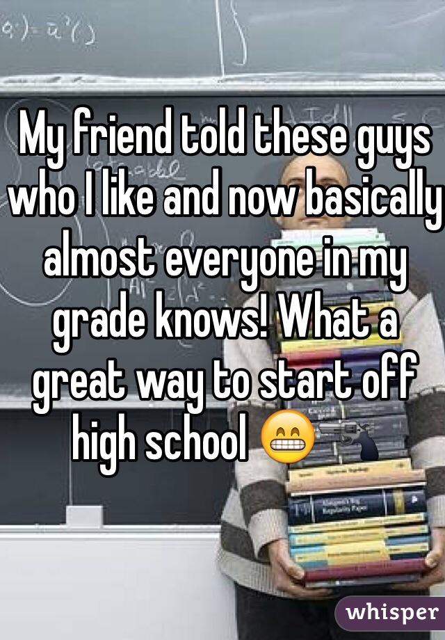 My friend told these guys who I like and now basically almost everyone in my grade knows! What a great way to start off high school 😁🔫