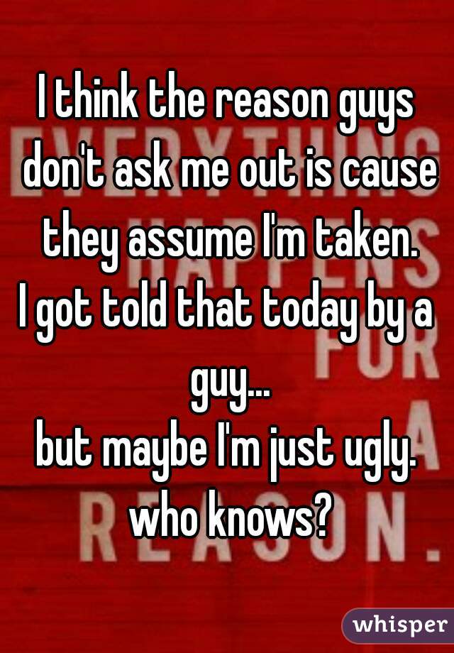 I think the reason guys don't ask me out is cause they assume I'm taken.
I got told that today by a guy...
but maybe I'm just ugly. who knows?