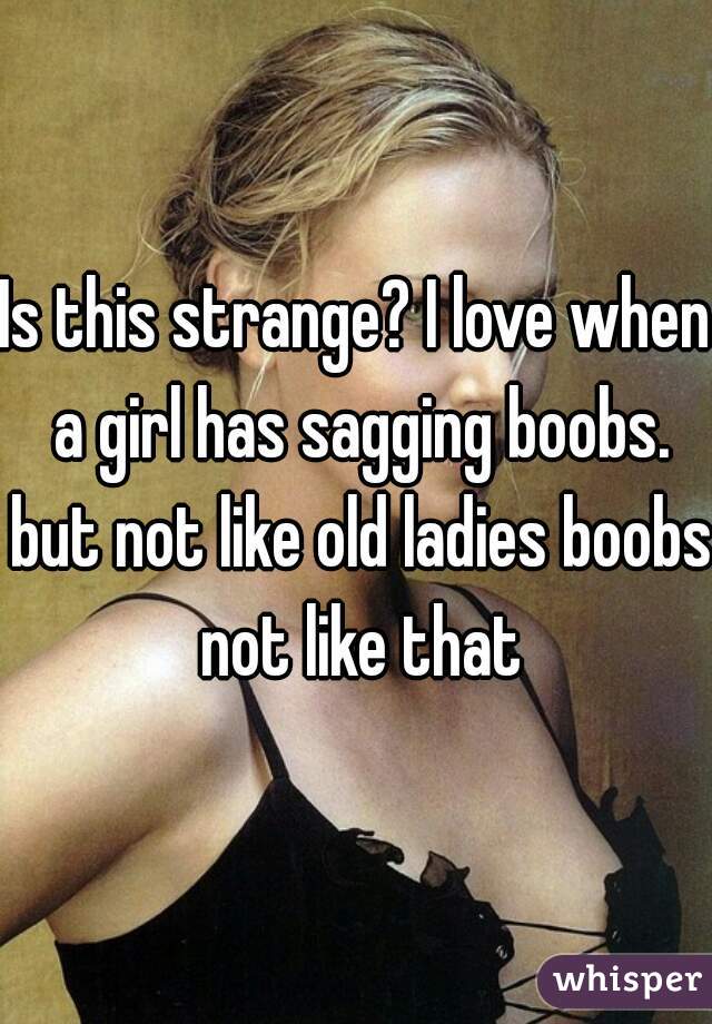Is this strange? I love when a girl has sagging boobs. but not like old ladies boobs not like that