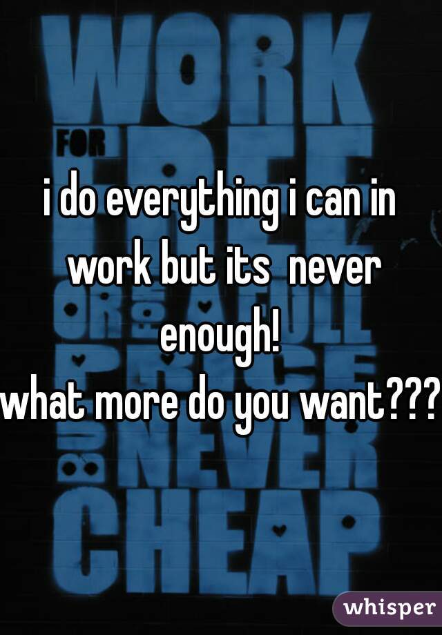 i do everything i can in work but its  never enough! 
what more do you want???