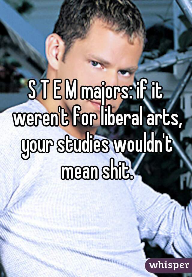 S T E M majors: if it weren't for liberal arts, your studies wouldn't mean shit.