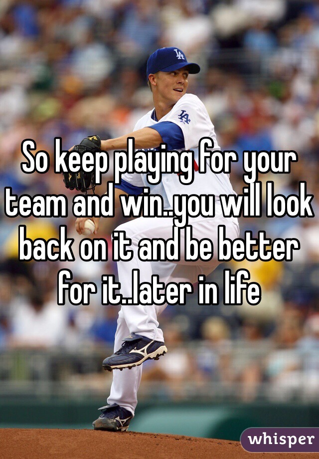 So keep playing for your team and win..you will look back on it and be better for it..later in life