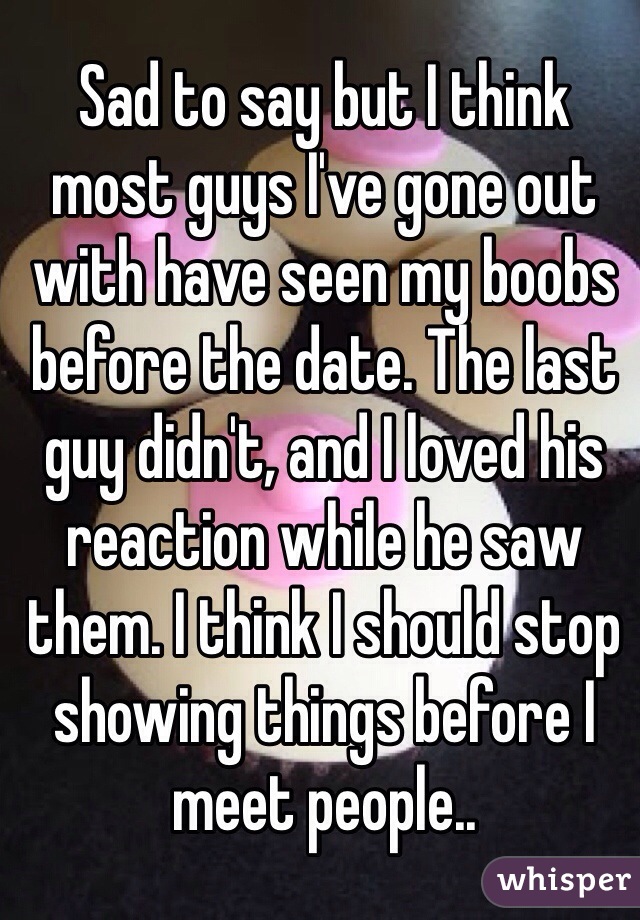 Sad to say but I think most guys I've gone out with have seen my boobs before the date. The last guy didn't, and I loved his reaction while he saw them. I think I should stop showing things before I meet people.. 