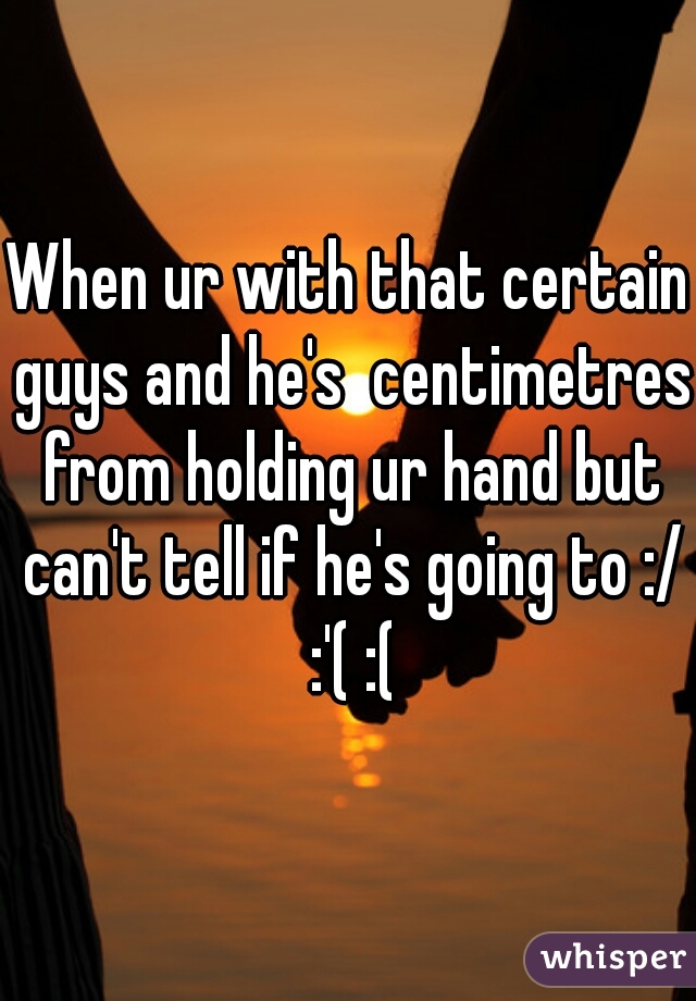 When ur with that certain guys and he's  centimetres from holding ur hand but can't tell if he's going to :/ :'( :(