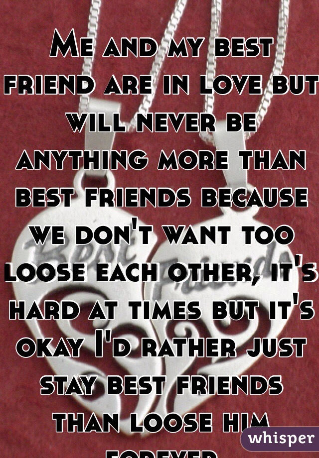 Me and my best friend are in love but will never be anything more than best friends because we don't want too loose each other, it's hard at times but it's okay I'd rather just stay best friends than loose him forever 