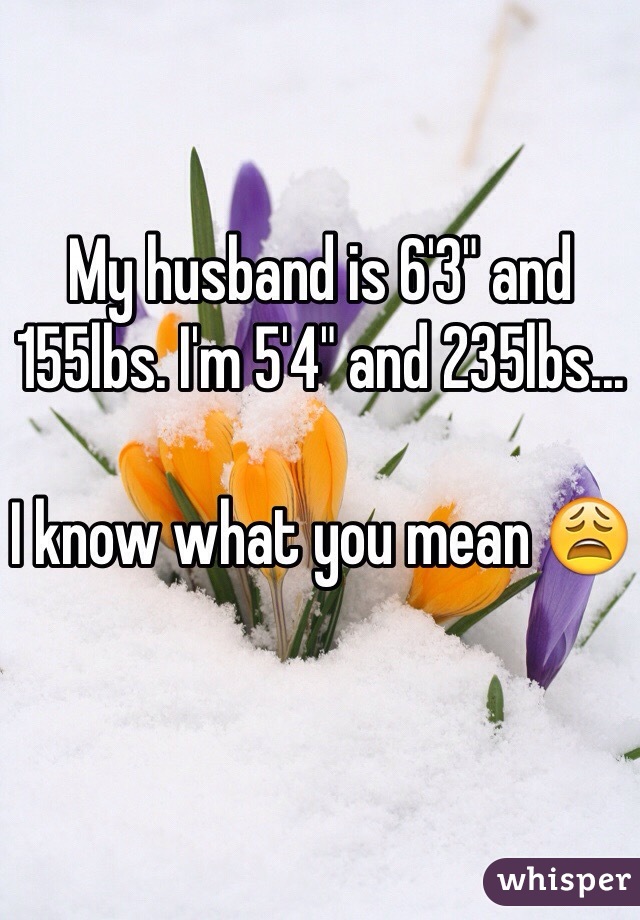 My husband is 6'3" and 155lbs. I'm 5'4" and 235lbs...

I know what you mean 😩