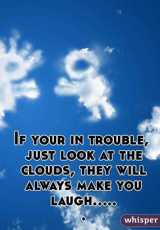 If your in trouble, just look at the clouds, they will always make you laugh..... .