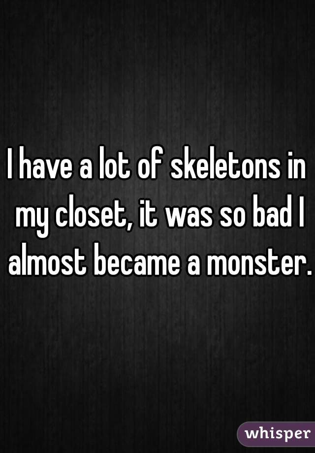 I have a lot of skeletons in my closet, it was so bad I almost became a monster.