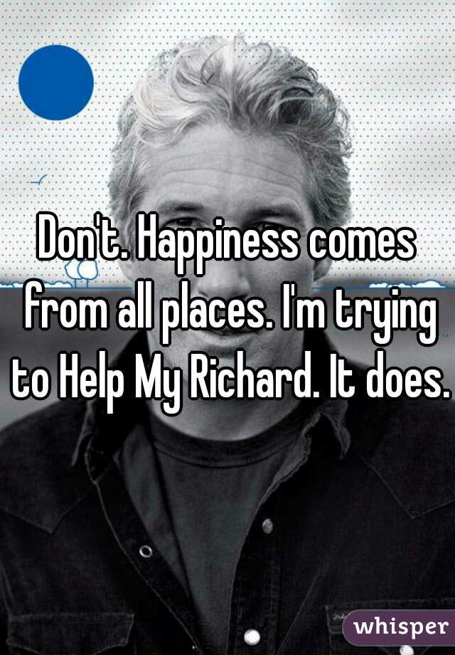 Don't. Happiness comes from all places. I'm trying to Help My Richard. It does.