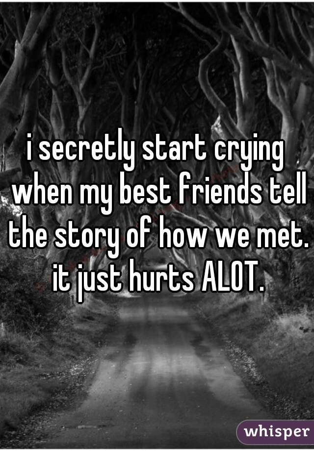 i secretly start crying when my best friends tell the story of how we met. it just hurts ALOT.