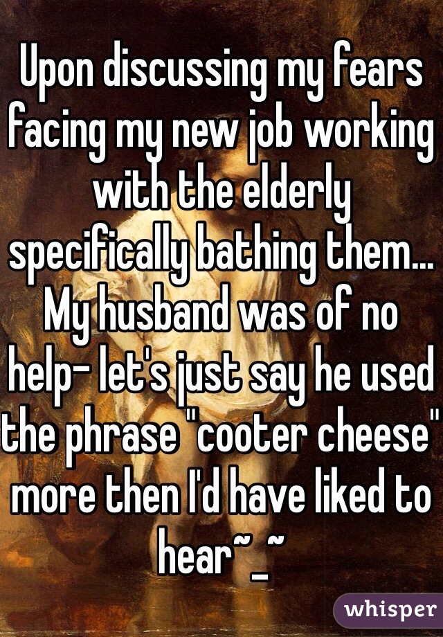 Upon discussing my fears facing my new job working with the elderly specifically bathing them... My husband was of no help- let's just say he used the phrase "cooter cheese" more then I'd have liked to hear~_~