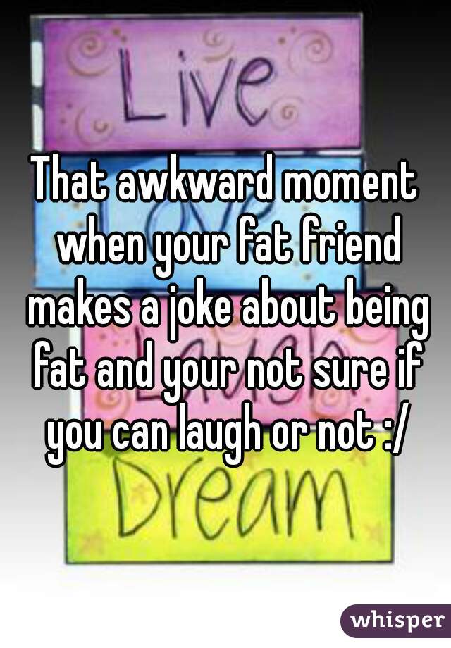 That awkward moment when your fat friend makes a joke about being fat and your not sure if you can laugh or not :/
