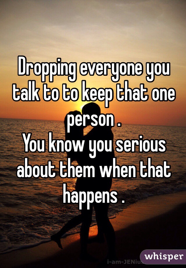 Dropping everyone you talk to to keep that one person .
You know you serious about them when that happens .