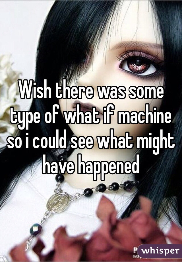 Wish there was some type of what if machine so i could see what might have happened 