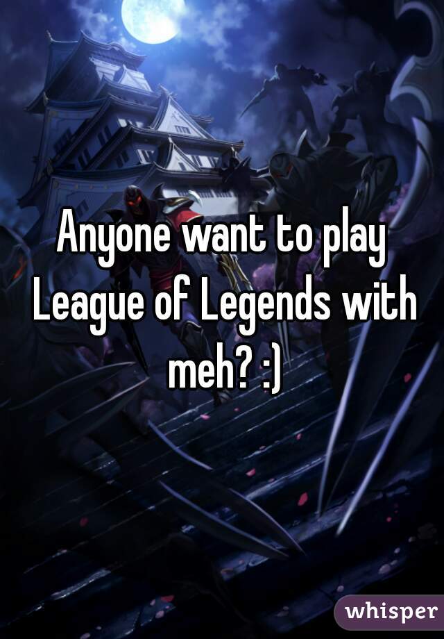 Anyone want to play League of Legends with meh? :)