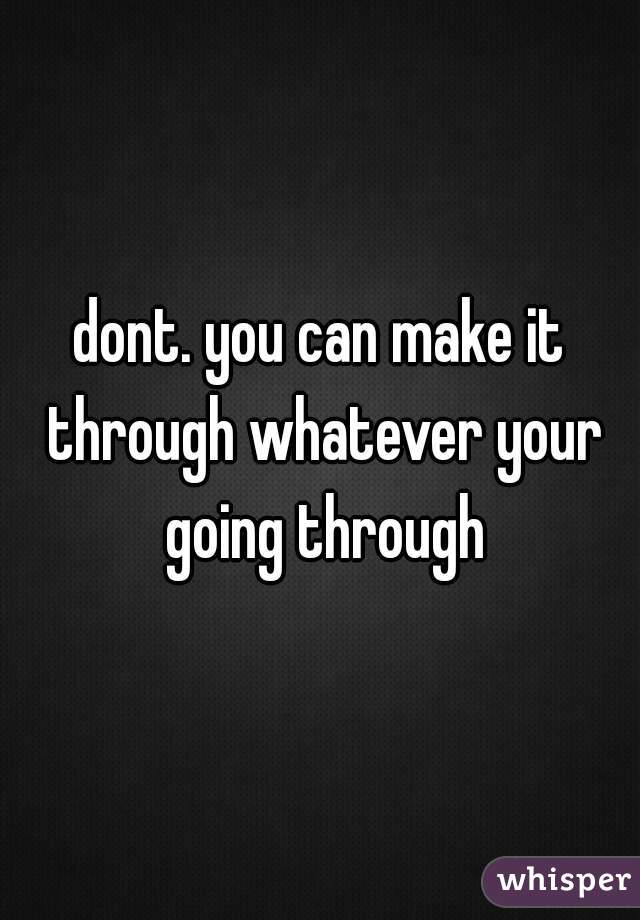 dont. you can make it through whatever your going through