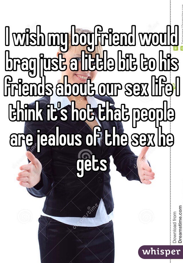 I wish my boyfriend would brag just a little bit to his friends about our sex life I think it's hot that people are jealous of the sex he gets