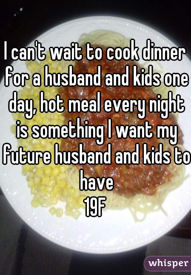 I can't wait to cook dinner for a husband and kids one day, hot meal every night is something I want my future husband and kids to have
19F