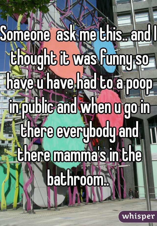 Someone  ask me this.. and I thought it was funny so have u have had to a poop in public and when u go in there everybody and there mamma's in the bathroom.. 